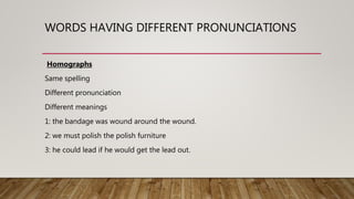 WORDS HAVING DIFFERENT PRONUNCIATIONS
Homographs
Same spelling
Different pronunciation
Different meanings
1: the bandage was wound around the wound.
2: we must polish the polish furniture
3: he could lead if he would get the lead out.
 