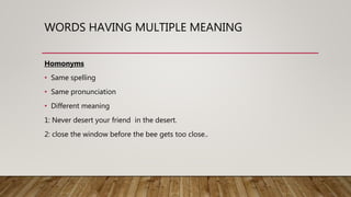 WORDS HAVING MULTIPLE MEANING
Homonyms
• Same spelling
• Same pronunciation
• Different meaning
1: Never desert your friend in the desert.
2: close the window before the bee gets too close..
 
