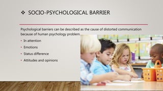  SOCIO-PSYCHOLOGICAL BARRIER
Psychological barriers can be described as the cause of distorted communication
because of human psychology problem.
• In attention
• Emotions
• Status difference
• Attitudes and opinions
 