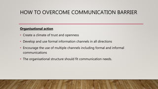 HOW TO OVERCOME COMMUNICATION BARRIER
Organisational action
• Create a climate of trust and openness
• Develop and use formal information channels in all directions
• Encourage the use of multiple channels including formal and informal
communications
• The organisational structure should fit communication needs.
 