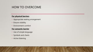 HOW TO OVERCOME
For physical barriers
• Appropriate seating arrangement
• Ensure visibility
• Environment comfort
For semantic barrier
• Use of simple language
• Symbols and charts
• Active listening
 
