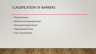 CLASSIFICATION OF BARRIERS
• Physical barriers
• Semantic and language barrier
• Socio psychological barrier
• Organisational barrier
• Cross cultural barrier
 