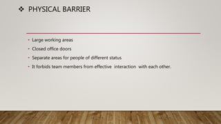  PHYSICAL BARRIER
• Large working areas
• Closed office doors
• Separate areas for people of different status
• It forbids team members from effective interaction with each other.
 