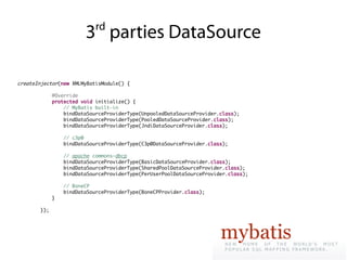 rd
                        3 parties DataSource

createInjector(new XMLMyBatisModule() {

             @Override
             protected void initialize() {
                 // MyBatis built-in
                 bindDataSourceProviderType(UnpooledDataSourceProvider.class);
                 bindDataSourceProviderType(PooledDataSourceProvider.class);
                 bindDataSourceProviderType(JndiDataSourceProvider.class);

                 // c3p0
                 bindDataSourceProviderType(C3p0DataSourceProvider.class);

                 // apache commons-dbcp
                 bindDataSourceProviderType(BasicDataSourceProvider.class);
                 bindDataSourceProviderType(SharedPoolDataSourceProvider.class);
                 bindDataSourceProviderType(PerUserPoolDataSourceProvider.class);

                 // BoneCP
                 bindDataSourceProviderType(BoneCPProvider.class);
             }

       });
 