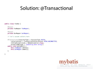 Solution: @Transactional

public class FooDao {

    @Inject
    private FooMapper fooMapper;

    @Inject
    private BarMapper barMapper;

    // let's assume setters here

    @Transactional(executorType = ExecutorType.BATCH,
        isolationLevel = TransactionIsolationLevel.READ_UNCOMMITTED,
        rethrowExceptionsAs = MyDaoException.class,
        exceptionMessage = "Something went wrong")
    public void doFooBar() {
        this.fooMapper.doFoo();
        this.barMapper.doBar();
    }

}
 