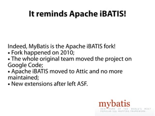 It reminds Apache iBATIS!


Indeed, MyBatis is the Apache iBATIS fork!
● Fork happened on 2010;

● The whole original team moved the project on

Google Code;
● Apache iBATIS moved to Attic and no more

maintained;
● New extensions after left ASF.
 