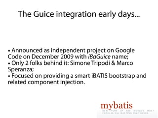 The Guice integration early days...


● Announced as independent project on Google
Code on December 2009 with iBaGuice name;
● Only 2 folks behind it: Simone Tripodi & Marco

Speranza;
● Focused on providing a smart iBATIS bootstrap and

related component injection.
 