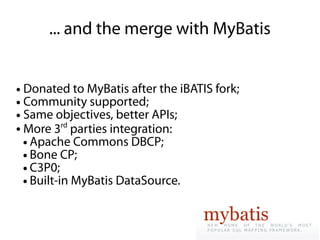... and the merge with MyBatis


● Donated to MyBatis after the iBATIS fork;
● Community supported;

● Same objectives, better APIs;

● More 3
           rd
              parties integration:
  ● Apache Commons DBCP;

  ● Bone CP;

  ● C3P0;

  ● Built-in MyBatis DataSource.
 