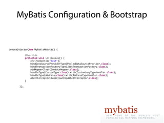 MyBatis Confguration & Bootstrap


createInjector(new MyBatisModule() {

             @Override
             protected void initialize() {
                 environmentId("test");
                 bindDataSourceProviderType(PooledDataSourceProvider.class);
                 bindTransactionFactoryType(JdbcTransactionFactory.class);
                 addMapperClass(ContactMapper.class);
                 handleType(CustomType.class).with(CustomLongTypeHandler.class);
                 handleType(Address.class).with(AddressTypeHandler.class);
                 addInterceptorClass(CountUpdateInterceptor.class);
             }

       });
 
