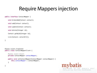 Require Mappers injection
public interface ContactMapper {

    void brokenAdd(Contact contact);

    void add(Contact contact);

    void update(Contact contact);

    void delete(Integer id);

    Contact getById(Integer id);

    List<Contact> selectAll();

}




@javax.inject.Singleton
public class ContactMapperClient {

    @javax.inject.Inject
    private ContactMapper contactMapper;

    public void setContactMapper(ContactMapper contactMapper) {
        this.contactMapper = contactMapper;
    }

}
 