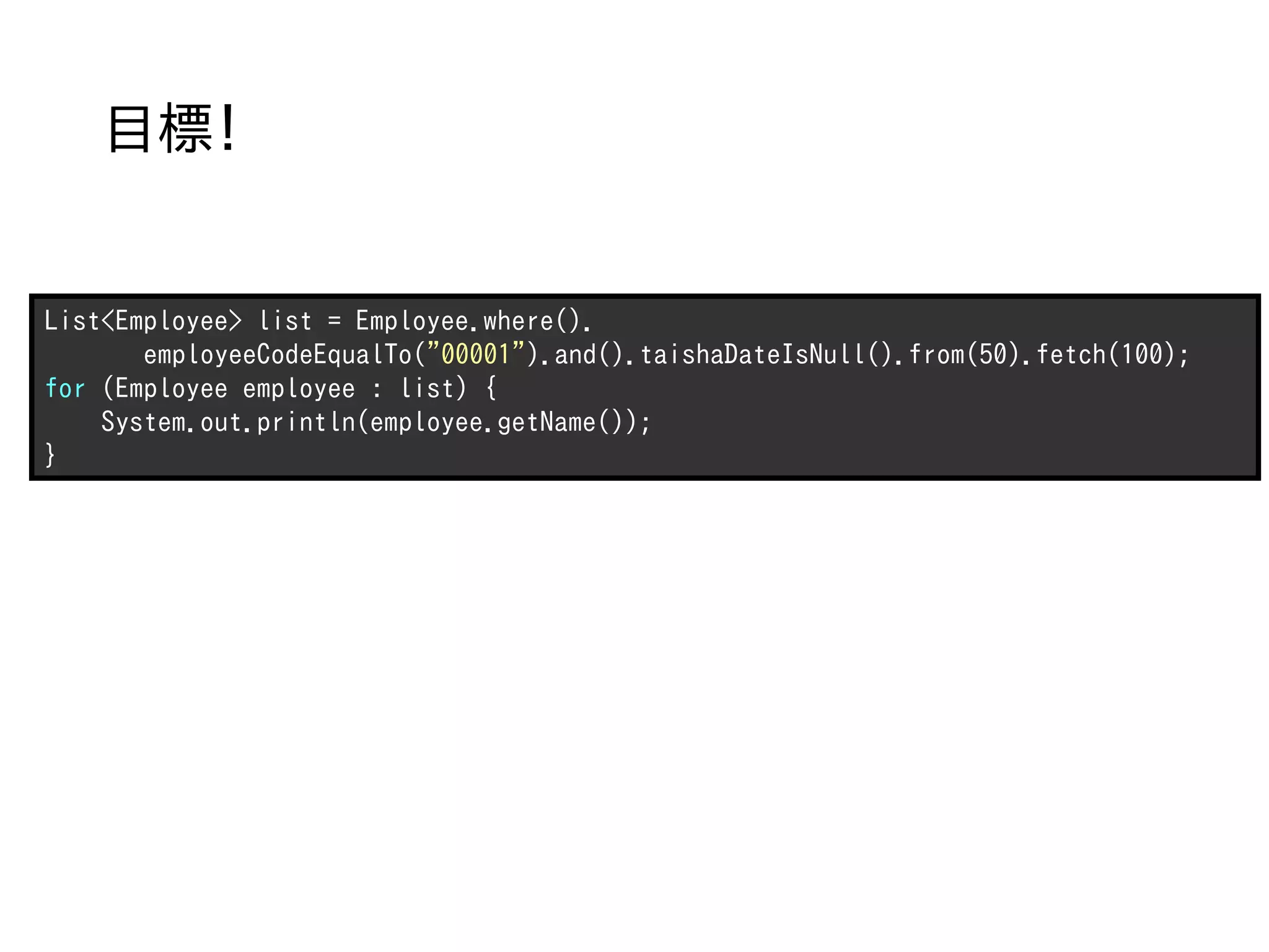 目標！


List<Employee> list = Employee.where().
       employeeCodeEqualTo("00001").and().taishaDateIsNull().from(50).fetch(100);
for (Employee employee : list) {
    System.out.println(employee.getName());
}
 