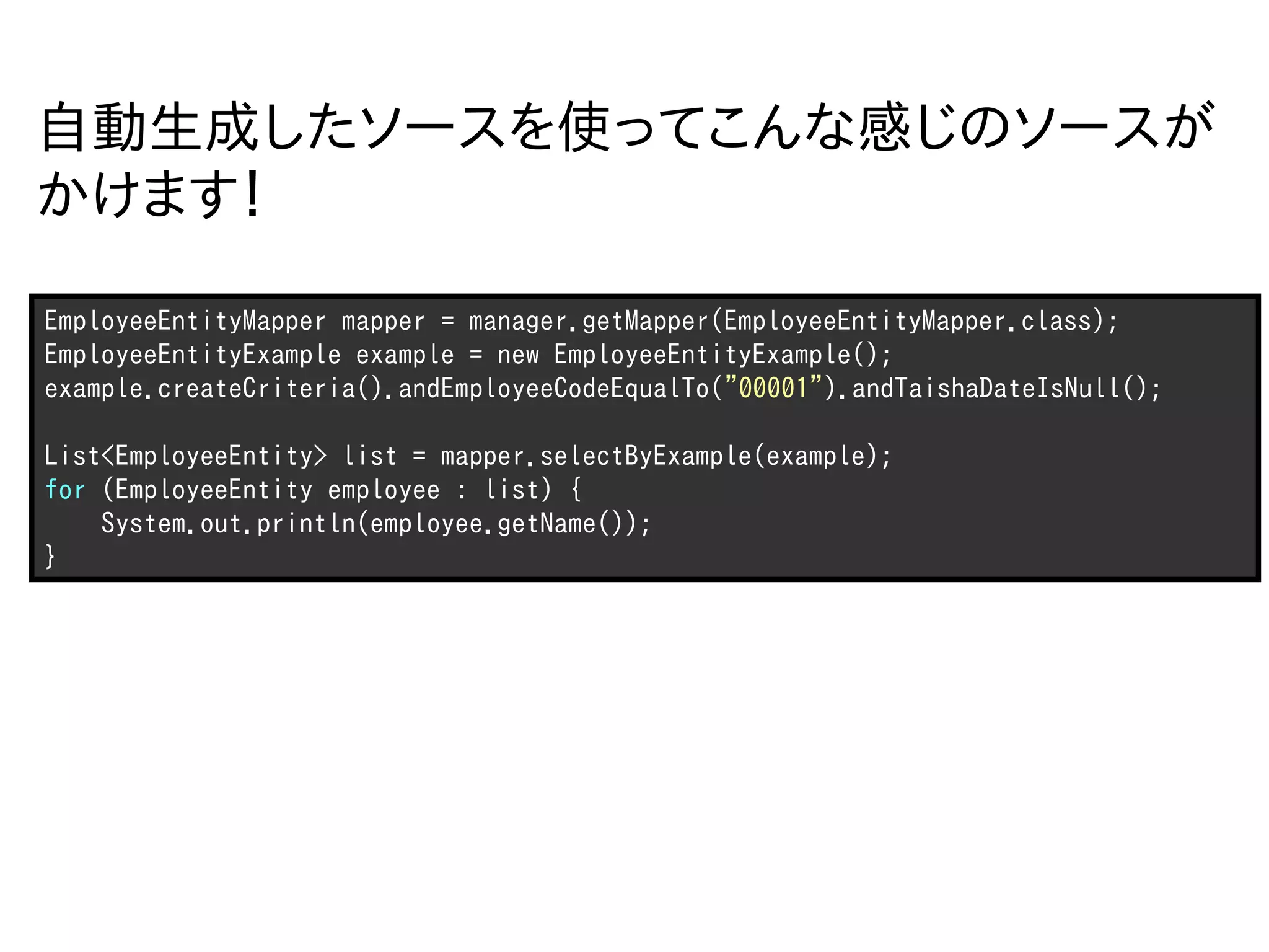 自動生成したソースを使ってこんな感じのソースが
かけます！

EmployeeEntityMapper mapper = manager.getMapper(EmployeeEntityMapper.class);
EmployeeEntityExample example = new EmployeeEntityExample();
example.createCriteria().andEmployeeCodeEqualTo("00001").andTaishaDateIsNull();

List<EmployeeEntity> list = mapper.selectByExample(example);
for (EmployeeEntity employee : list) {
    System.out.println(employee.getName());
}
 