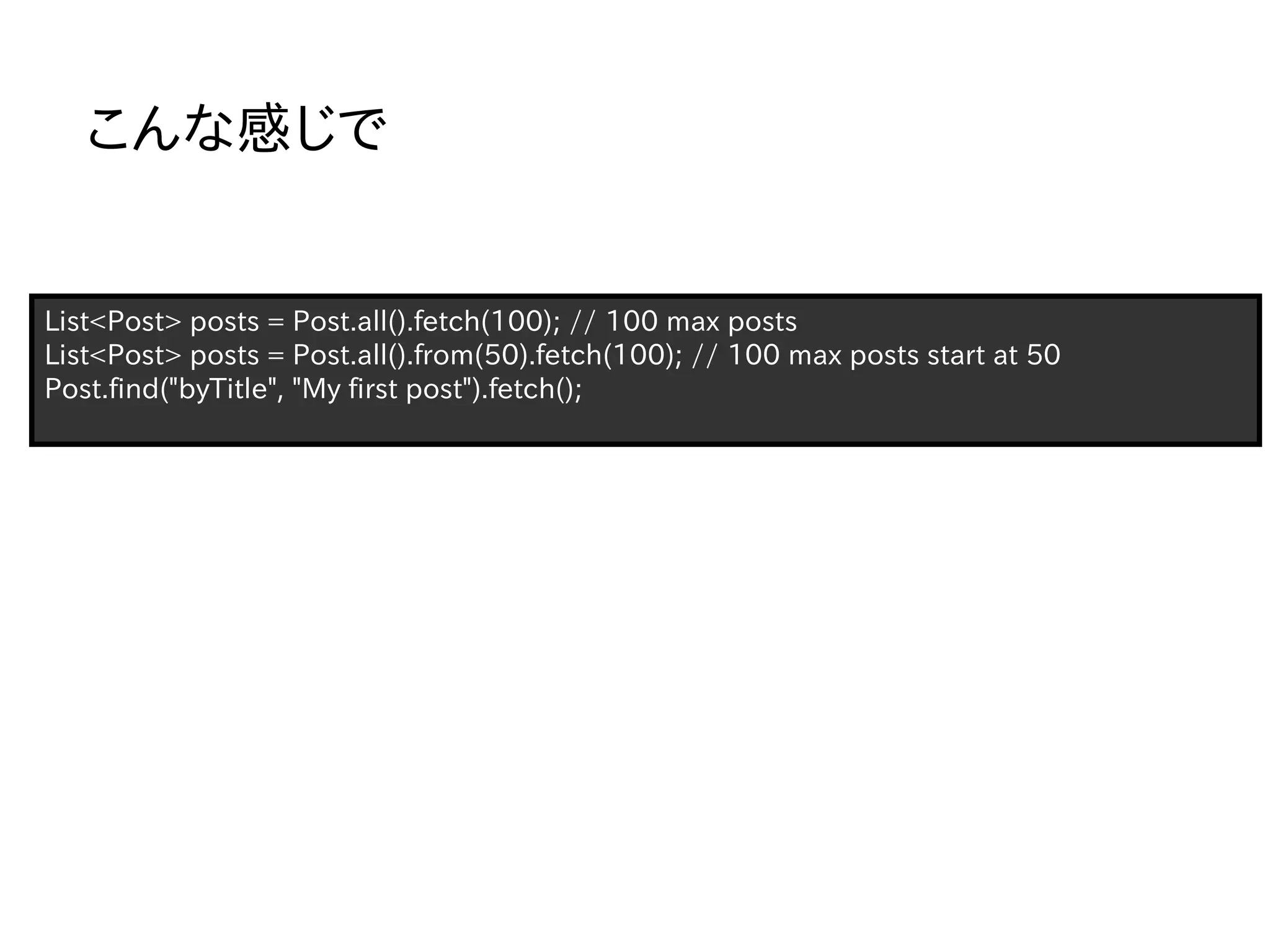 こんな感じで


List<Post> posts = Post.all().fetch(100); // 100 max posts
List<Post> posts = Post.all().from(50).fetch(100); // 100 max posts start at 50
Post.find("byTitle", "My first post").fetch();
 