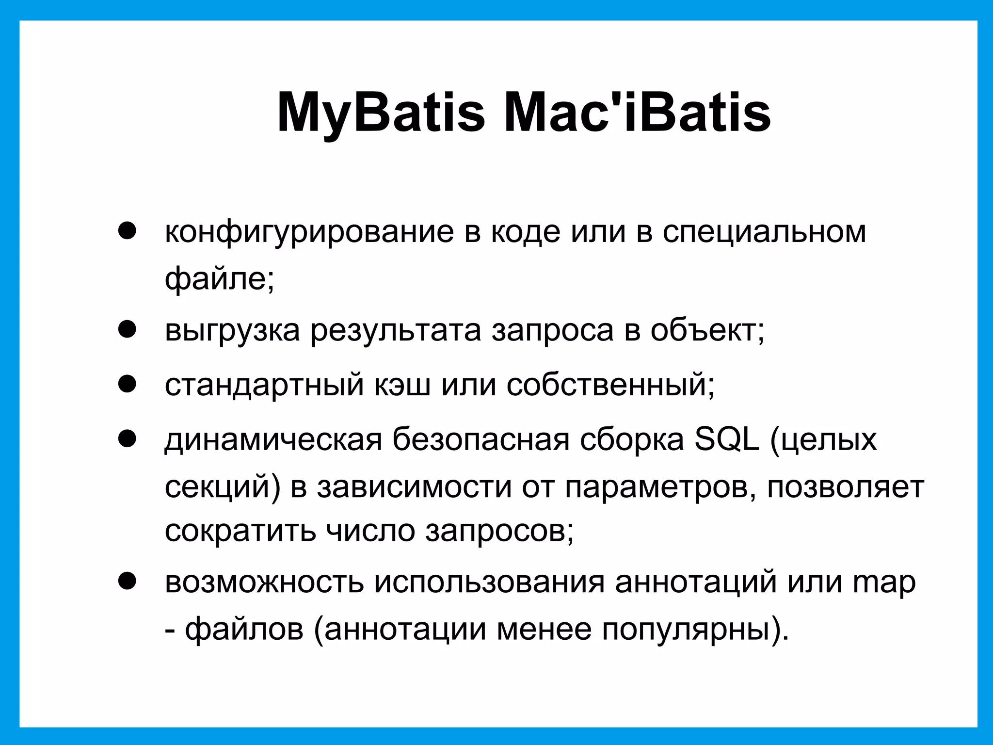 MyBatis Mac'iBatis
● конфигурирование в коде или в специальном
файле;
● выгрузка результата запроса в объект;
● стандартный кэш или собственный;
● динамическая безопасная сборка SQL (целых
секций) в зависимости от параметров, позволяет
сократить число запросов;
● возможность использования аннотаций или map
- файлов (аннотации менее популярны).
 