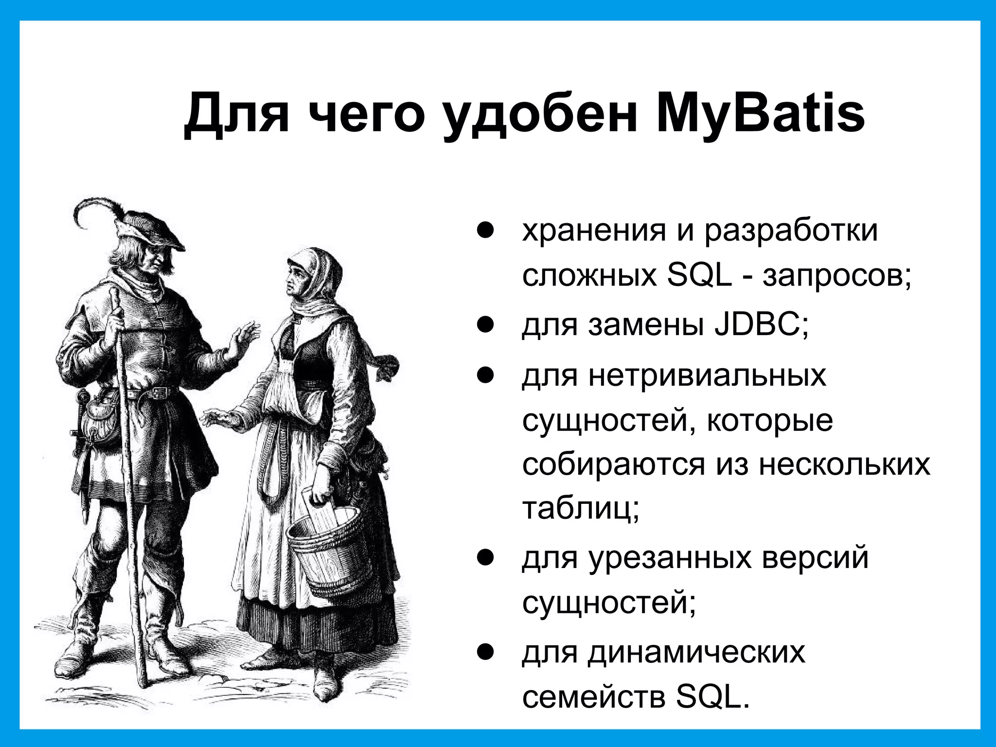 Для чего удобен MyBatis
● хранения и разработки
сложных SQL - запросов;
● для замены JDBC;
● для нетривиальных
сущностей, которые
собираются из нескольких
таблиц;
● для урезанных версий
сущностей;
● для динамических
семейств SQL.
 