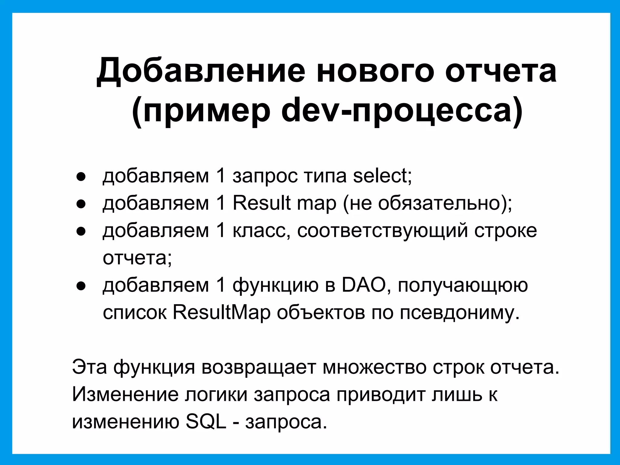 Добавление нового отчета
(пример dev-процесса)
● добавляем 1 запрос типа select;
● добавляем 1 Result map (не обязательно);
● добавляем 1 класс, соответствующий строке
отчета;
● добавляем 1 функцию в DAO, получающюю
список ResultMap объектов по псевдониму.
Эта функция возвращает множество строк отчета.
Изменение логики запроса приводит лишь к
изменению SQL - запроса.
 