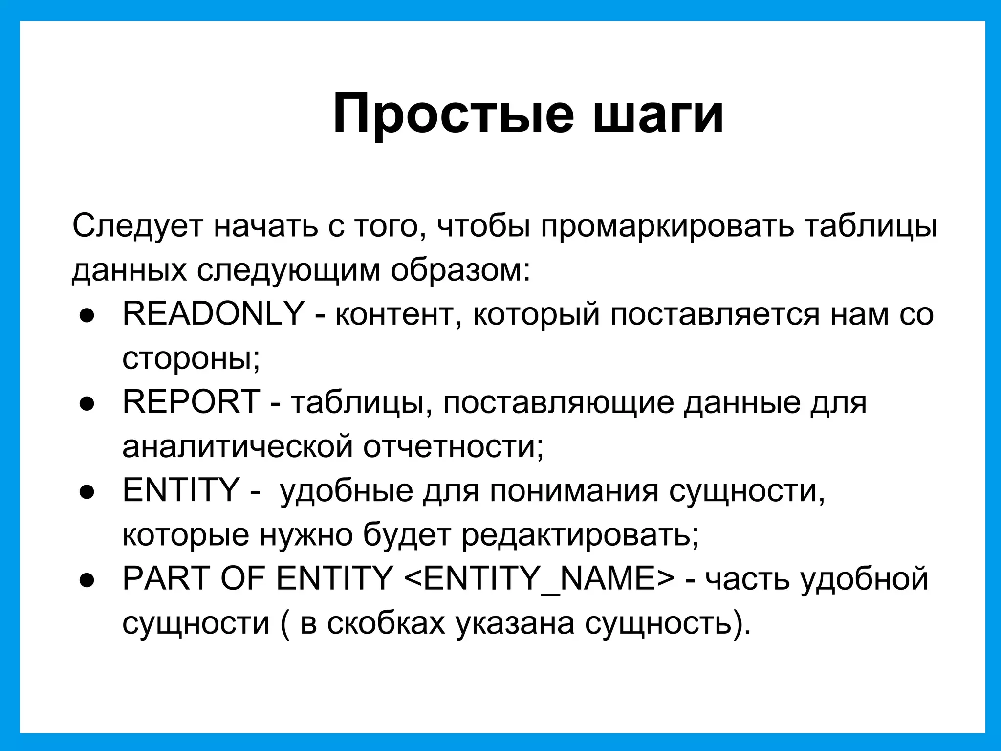 Простые шаги
Следует начать с того, чтобы промаркировать таблицы
данных следующим образом:
● READONLY - контент, который поставляется нам со
стороны;
● REPORT - таблицы, поставляющие данные для
аналитической отчетности;
● ENTITY - удобные для понимания сущности,
которые нужно будет редактировать;
● PART OF ENTITY <ENTITY_NAME> - часть удобной
сущности ( в скобках указана сущность).
 