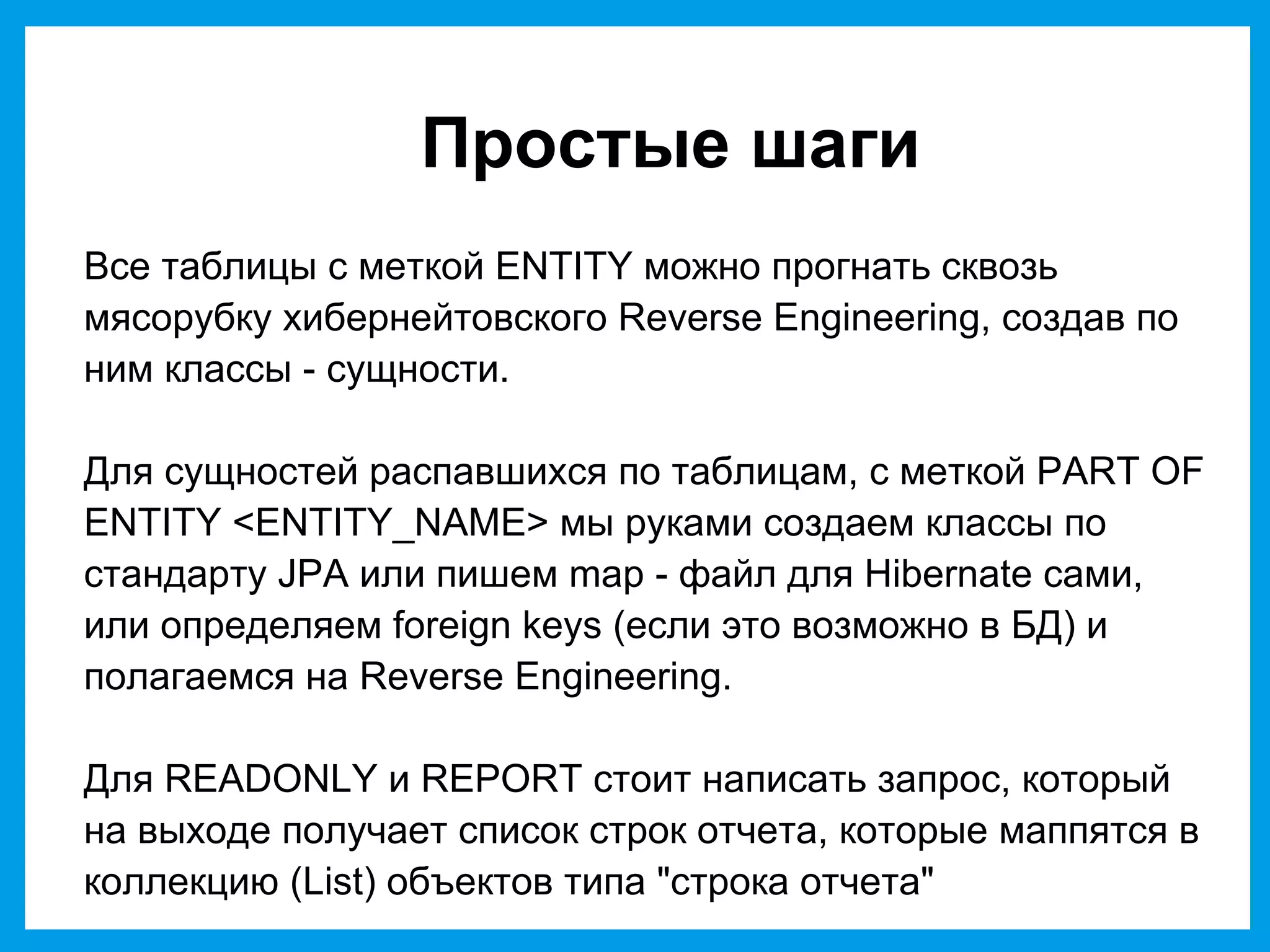 Простые шаги
Все таблицы с меткой ENTITY можно прогнать сквозь
мясорубку хибернейтовского Reverse Engineering, создав по
ним классы - сущности.
Для сущностей распавшихся по таблицам, с меткой PART OF
ENTITY <ENTITY_NAME> мы руками создаем классы по
стандарту JPA или пишем map - файл для Hibernate сами,
или определяем foreign keys (если это возможно в БД) и
полагаемся на Reverse Engineering.
Для READONLY и REPORT стоит написать запрос, который
на выходе получает список строк отчета, которые маппятся в
коллекцию (List) объектов типа "строка отчета"
 