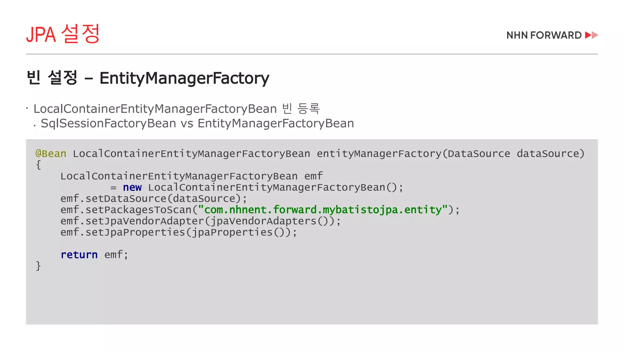 빈 설정 – EntityManagerFactory

LocalContainerEntityManagerFactoryBean 빈 등록
 SqlSessionFactoryBean vs EntityManagerFactoryBean
JPA 설정
@Bean LocalContainerEntityManagerFactoryBean entityManagerFactory(DataSource dataSource)
{
LocalContainerEntityManagerFactoryBean emf
= new LocalContainerEntityManagerFactoryBean();
emf.setDataSource(dataSource);
emf.setPackagesToScan("com.nhnent.forward.mybatistojpa.entity");
emf.setJpaVendorAdapter(jpaVendorAdapters());
emf.setJpaProperties(jpaProperties());
return emf;
}
 