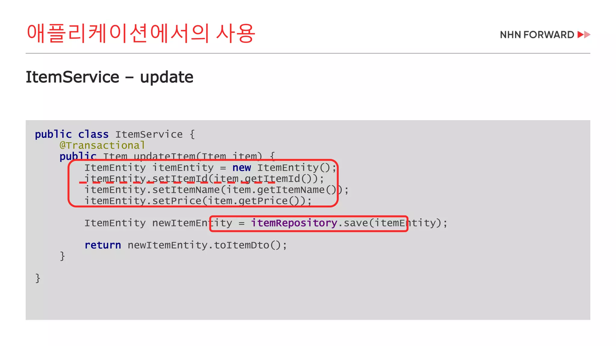 public class ItemService {
@Transactional
public Item updateItem(Item item) {
ItemEntity itemEntity = new ItemEntity();
itemEntity.setItemId(item.getItemId());
itemEntity.setItemName(item.getItemName());
itemEntity.setPrice(item.getPrice());
ItemEntity newItemEntity = itemRepository.save(itemEntity);
return newItemEntity.toItemDto();
}
}
ItemService – update
애플리케이션에서의 사용
 
