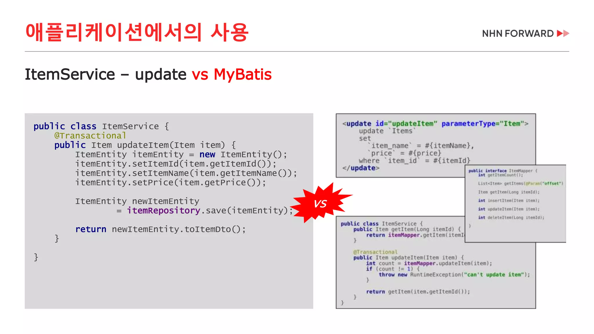 애플리케이션에서의 사용
public class ItemService {
@Transactional
public Item updateItem(Item item) {
ItemEntity itemEntity = new ItemEntity();
itemEntity.setItemId(item.getItemId());
itemEntity.setItemName(item.getItemName());
itemEntity.setPrice(item.getPrice());
ItemEntity newItemEntity
= itemRepository.save(itemEntity);
return newItemEntity.toItemDto();
}
}
ItemService – update vs MyBatis
VS
 