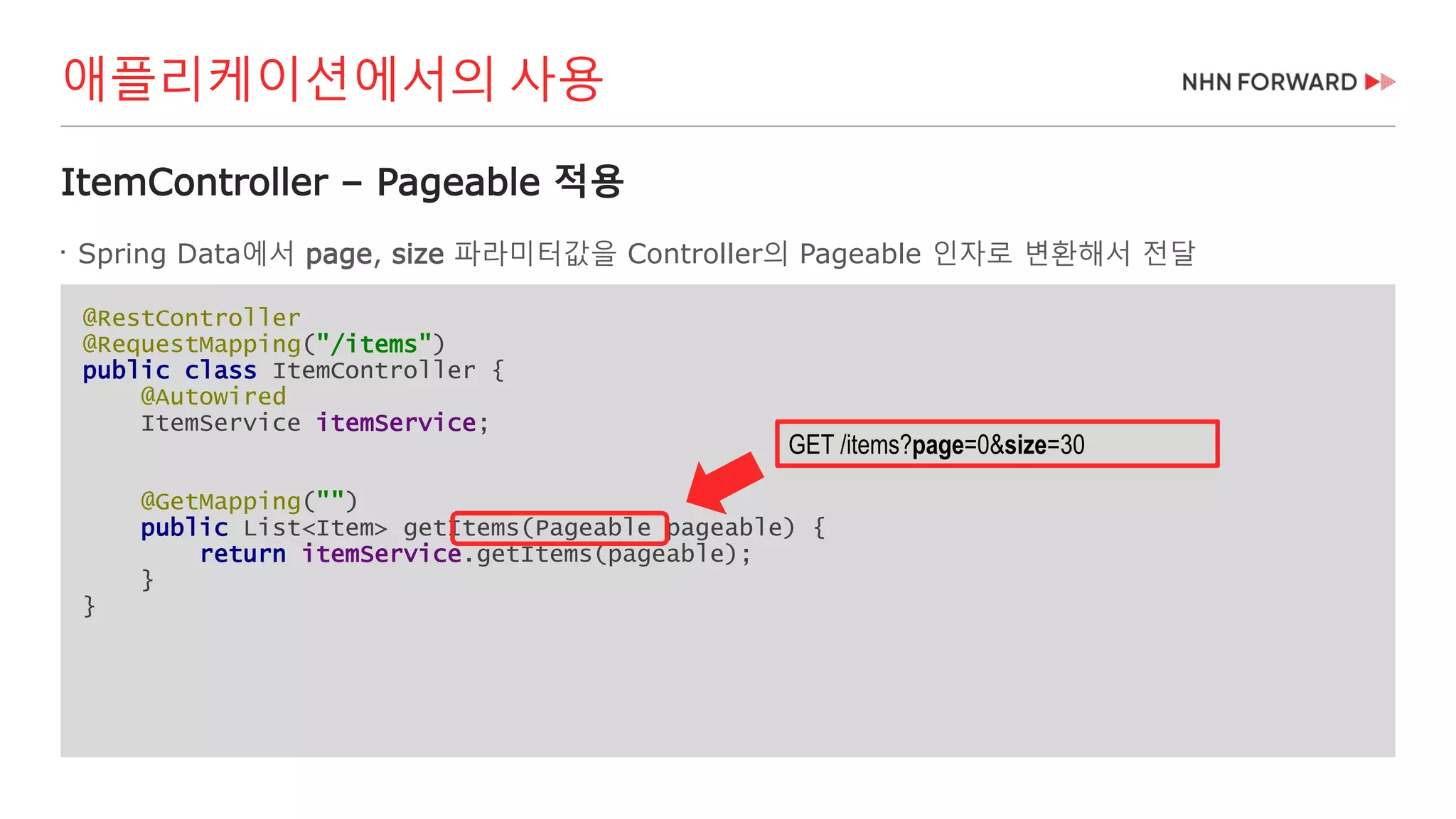 @RestController
@RequestMapping("/items")
public class ItemController {
@Autowired
ItemService itemService;
@GetMapping("")
public List<Item> getItems(Pageable pageable) {
return itemService.getItems(pageable);
}
}
ItemController – Pageable 적용

Spring Data에서 page, size 파라미터값을 Controller의 Pageable 인자로 변환해서 전달
애플리케이션에서의 사용
GET /items?page=0&size=30
 