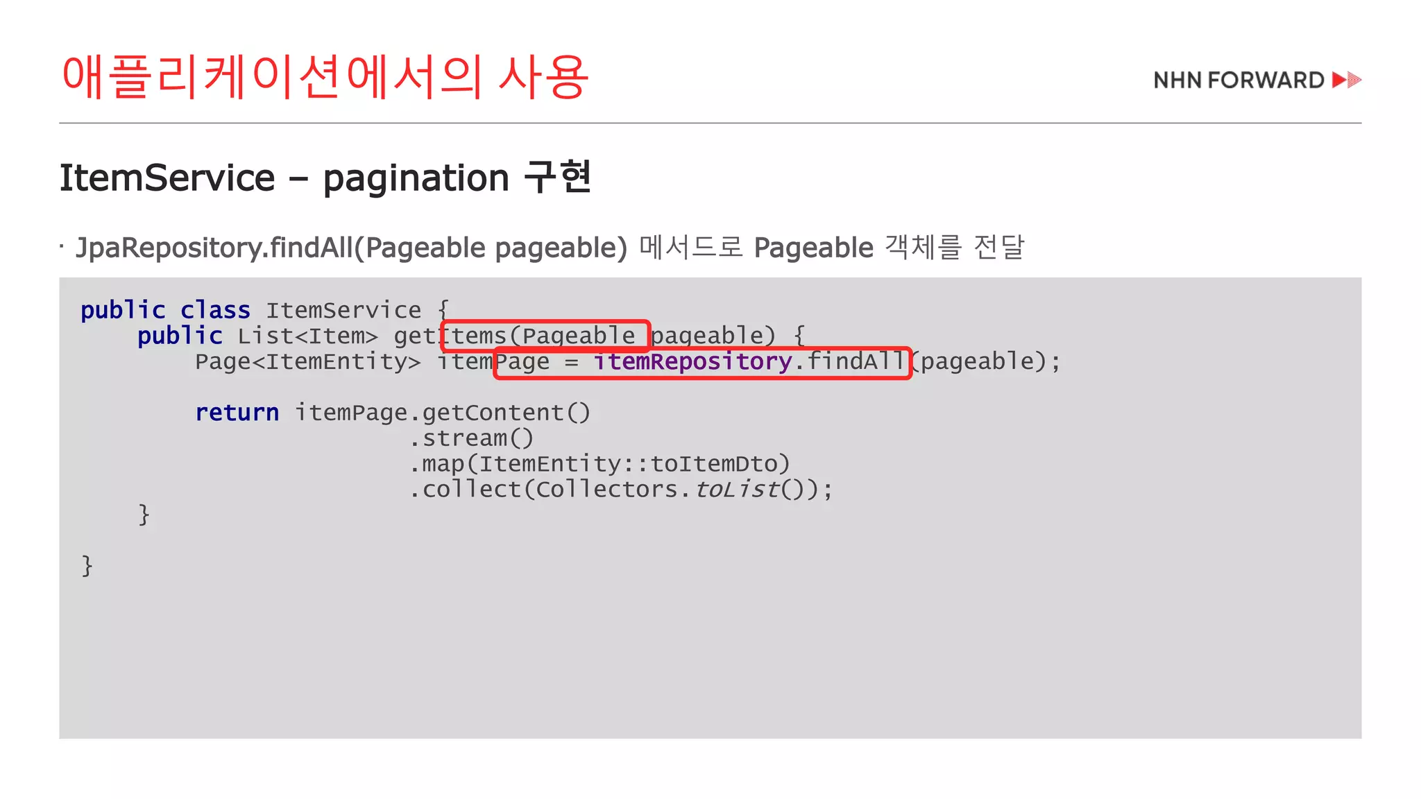 public class ItemService {
public List<Item> getItems(Pageable pageable) {
Page<ItemEntity> itemPage = itemRepository.findAll(pageable);
return itemPage.getContent()
.stream()
.map(ItemEntity::toItemDto)
.collect(Collectors.toList());
}
}
ItemService – pagination 구현

JpaRepository.findAll(Pageable pageable) 메서드로 Pageable 객체를 전달
애플리케이션에서의 사용
 