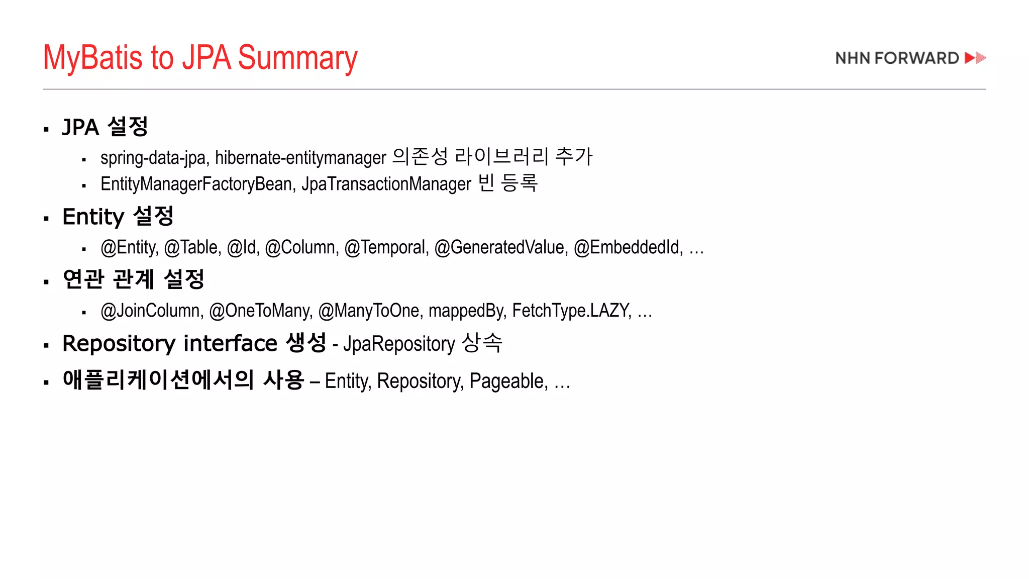  JPA 설정
 spring-data-jpa, hibernate-entitymanager 의존성 라이브러리 추가
 EntityManagerFactoryBean, JpaTransactionManager 빈 등록
 Entity 설정
 @Entity, @Table, @Id, @Column, @Temporal, @GeneratedValue, @EmbeddedId, …
 연관 관계 설정
 @JoinColumn, @OneToMany, @ManyToOne, mappedBy, FetchType.LAZY, …
 Repository interface 생성 - JpaRepository 상속
 애플리케이션에서의 사용 – Entity, Repository, Pageable, …
MyBatis to JPA Summary
 