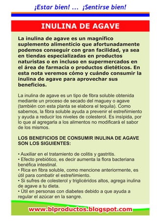 ¡Estar bien! ... ¡Sentirse bien!
La inulina de agave es un magnífico
suplemento alimenticio que afortunadamente
podemos conseguir con gran facilidad, ya sea
en tiendas especializadas en productos
naturistas o en incluso en supermercados en
el área de farmacia o productos dietéticos. En
esta nota veremos cómo y cuándo consumir la
inulina de agave para aprovechar sus
beneficios.
La inulina de agave es un tipo de fibra soluble obtenida
mediante un proceso de secado del maguey o agave
(también con esta planta se elabora el tequila). Como
sabemos, la fibra soluble ayuda a prevenir el estreñimiento
y ayuda a reducir los niveles de colesterol. Es insípida, por
lo que al agregarla a los alimentos no modificará el sabor
de los mismos.
LOS BENEFICIOS DE CONSUMIR INULINA DE AGAVE
SON LOS SIGUIENTES:
• Auxiliar en el tratamiento de colitis y gastritis.
• Efecto prebiótico, es decir aumenta la flora bacteriana
benéfica intestinal.
• Rica en fibra soluble, como mencione anteriormente, es
útil para combatir el estreñimiento.
• Si sufres de colesterol y triglicéridos altos, agrega inulina
de agave a tu dieta.
• Útil en personas con diabetes debido a que ayuda a
regular el azúcar en la sangre.
INULINA DE AGAVE
www.blproductos.blogspot.comwww.blproductos.blogspot.comwww.blproductos.blogspot.com
 