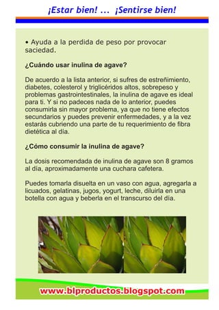 ¡Estar bien! ... ¡Sentirse bien!
• Ayuda a la perdida de peso por provocar
saciedad.
¿Cuándo usar inulina de agave?
De acuerdo a la lista anterior, si sufres de estreñimiento,
diabetes, colesterol y triglicéridos altos, sobrepeso y
problemas gastrointestinales, la inulina de agave es ideal
para ti. Y si no padeces nada de lo anterior, puedes
consumirla sin mayor problema, ya que no tiene efectos
secundarios y puedes prevenir enfermedades, y a la vez
estarás cubriendo una parte de tu requerimiento de fibra
dietética al día.
¿Cómo consumir la inulina de agave?
La dosis recomendada de inulina de agave son 8 gramos
al día, aproximadamente una cuchara cafetera.
Puedes tomarla disuelta en un vaso con agua, agregarla a
licuados, gelatinas, jugos, yogurt, leche, diluirla en una
botella con agua y beberla en el transcurso del día.
www.blproductos.blogspot.comwww.blproductos.blogspot.comwww.blproductos.blogspot.com
 