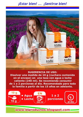 ¡Estar bien! ... ¡Sentirse bien!
SUGERENCIA DE USO:
Disolver una medida de 10 g (cuchara contenida
en el envase) en una taza con agua o leche
caliente (240 ml). Se recomienda consumir
de 1 a 2 porciones al día. Recomendado para toda
la familia a partir de los 15 años en adelante.
10 g
10 g
EN
240 ml
1 a 2
porciones
al día
• Agua
• Leche
www.blproductos.blogspot.comwww.blproductos.blogspot.comwww.blproductos.blogspot.com
 