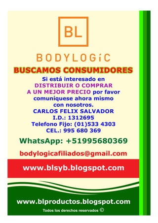 Todos los derechos reservados
Si está interesado en
DISTRIBUIR O COMPRAR
A UN MEJOR PRECIO por favor
comuníquese ahora mismo
con nosotros.
CARLOS FELIX SALVADOR
I.D.: 1312695
Telefono Fijo: (01)533 4303
CEL.: 995 680 369
bodylogicafiliados@gmail.com
BUSCAMOS CONSUMIDORESBUSCAMOS CONSUMIDORESBUSCAMOS CONSUMIDORES
www.blproductos.blogspot.com
www.blsyb.blogspot.com
WhatsApp: +51995680369
 