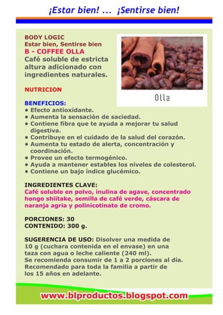 ¡Estar bien! ... ¡Sentirse bien!
BODY LOGIC
Estar bien, Sentirse bien
B - COFFEE OLLA
Café soluble de estricta
altura adicionado con
ingredientes naturales.
NUTRICION
BENEFICIOS:
• Efecto antioxidante.
• Aumenta la sensación de saciedad.
• Contiene fibra que te ayuda a mejorar tu salud
digestiva.
• Contribuye en el cuidado de la salud del corazón.
• Aumenta tu estado de alerta, concentración y
coordinación.
• Provee un efecto termogénico.
• Ayuda a mantener estables los niveles de colesterol.
• Contiene un bajo índice glucémico.
INGREDIENTES CLAVE:
Café soluble en polvo, inulina de agave, concentrado
hongo shiitake, semilla de café verde, cáscara de
naranja agria y polinicotinato de cromo.
PORCIONES: 30
CONTENIDO: 300 g.
SUGERENCIA DE USO: Disolver una medida de
10 g (cuchara contenida en el envase) en una
taza con agua o leche caliente (240 ml).
Se recomienda consumir de 1 a 2 porciones al día.
Recomendado para toda la familia a partir de
los 15 años en adelante.
www.blproductos.blogspot.comwww.blproductos.blogspot.comwww.blproductos.blogspot.com
 