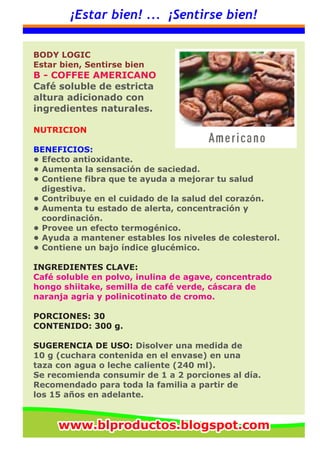 ¡Estar bien! ... ¡Sentirse bien!
BODY LOGIC
Estar bien, Sentirse bien
B - COFFEE AMERICANO
Café soluble de estricta
altura adicionado con
ingredientes naturales.
NUTRICION
BENEFICIOS:
• Efecto antioxidante.
• Aumenta la sensación de saciedad.
• Contiene fibra que te ayuda a mejorar tu salud
digestiva.
• Contribuye en el cuidado de la salud del corazón.
• Aumenta tu estado de alerta, concentración y
coordinación.
• Provee un efecto termogénico.
• Ayuda a mantener estables los niveles de colesterol.
• Contiene un bajo índice glucémico.
INGREDIENTES CLAVE:
Café soluble en polvo, inulina de agave, concentrado
hongo shiitake, semilla de café verde, cáscara de
naranja agria y polinicotinato de cromo.
PORCIONES: 30
CONTENIDO: 300 g.
SUGERENCIA DE USO: Disolver una medida de
10 g (cuchara contenida en el envase) en una
taza con agua o leche caliente (240 ml).
Se recomienda consumir de 1 a 2 porciones al día.
Recomendado para toda la familia a partir de
los 15 años en adelante.
www.blproductos.blogspot.comwww.blproductos.blogspot.comwww.blproductos.blogspot.com
 