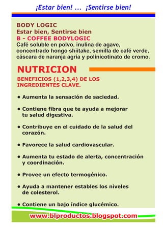 ¡Estar bien! ... ¡Sentirse bien!
BENEFICIOS (1,2,3,4) DE LOS
INGREDIENTES CLAVE.
• Aumenta la sensación de saciedad.
• Contiene fibra que te ayuda a mejorar
tu salud digestiva.
• Contribuye en el cuidado de la salud del
corazón.
• Favorece la salud cardiovascular.
• Aumenta tu estado de alerta, concentración
y coordinación.
• Provee un efecto termogénico.
• Ayuda a mantener estables los niveles
de colesterol.
• Contiene un bajo índice glucémico.
BODY LOGIC
Estar bien, Sentirse bien
B - COFFEE BODYLOGIC
Café soluble en polvo, inulina de agave,
concentrado hongo shiitake, semilla de café verde,
cáscara de naranja agria y polinicotinato de cromo.
NUTRICION
www.blproductos.blogspot.comwww.blproductos.blogspot.comwww.blproductos.blogspot.com
 
