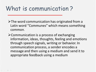 What Is Communication?
 The word communication has originated from a
Latin word “Communes” which means something
common.
 Communication is a process of exchanging
information, ideas, thoughts, feeling and
emotions through speech signals, writing or
behavior. In communication process, a sender
encodes a message and then using a medium and
send it to appropriate feedback using a medium.

 