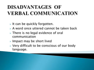 DISADVANTAGES OF
VERBAL COMMUNICATION







It can be quickly forgotten.
A word once uttered cannot be taken back
There is no legal evidence of oral
communication
Impact may be short lived
Very difficult to be conscious of our body
language.

 