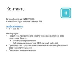 Контакты
Группа Компаний INTELVISION
Санкт-Петербург, Альпийский пер. 29А
yes@mybeacon.ru
+7 911 999 36 77
Наши услуги:
• Разработка программного обеспечения для систем на базе
технологии iBeacon:
• Мобильные приложения
• Веб-сервисы (аналитика, SDK, личный кабинет)
• Производство, продажа и обслуживание маячков myBeacon на
базе технологии iBeacon
• Внедрение и сопровождение
 
