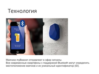 Технология
Маячики myBeacon отправляют в эфир сигналы.
Все современные смартфоны с поддержкой Bluetooth могут определить
местоположение маячков и их уникальный идентификатор (ID).
 