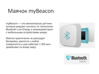 Маячок myBeacon
myBeacon — это миниатюрные датчики,
которые раздают сигналы по технологии
Bluetooth Low Energy и взаимодействуют
с мобильными устройствами вокруг.
Маячок практически не расходует
батарейку, крепятся к любой
поверхности и уже работает с 300 млн
девайсами по всему миру.
 