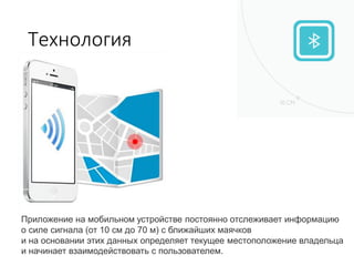 Технология
Приложение на мобильном устройстве постоянно отслеживает информацию
о силе сигнала (от 10 см до 70 м) с ближайших маячков
и на основании этих данных определяет текущее местоположение владельца
и начинает взаимодействовать с пользователем.
 