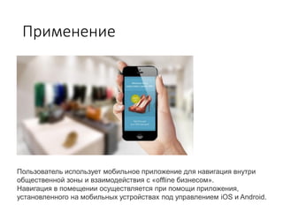 Применение
Пользователь использует мобильное приложение для навигация внутри
общественной зоны и взаимодействия с «offline бизнесом».
Навигация в помещении осуществляется при помощи приложения,
установленного на мобильных устройствах под управлением iOS и Android.
 