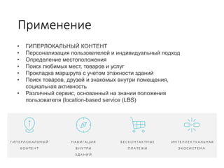 Применение
• ГИПЕРЛОКАЛЬНЫЙ КОНТЕНТ
• Персонализация пользователей и индивидуальный подход
• Определение местоположения
• Поиск любимых мест, товаров и услуг
• Прокладка маршрута с учетом этажности зданий
• Поиск товаров, друзей и знакомых внутри помещения,
социальная активность
• Различный сервис, основанный на знании положения
пользователя (location-based service (LBS)
 