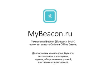 MyBeacon.ru
Технология*iBeacon*(Bluetooth*Smart)**
помогает*связать*Online*и*Oﬄine*бизнес*
*
Для*торговых*комплексов,*бутиков,*
автосалонов,*аэропортов,**
музеев,*общественных*зданий,*
выставочных*комплексов**
 