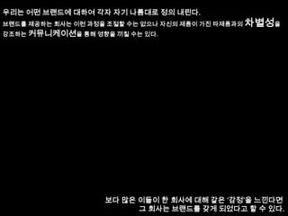 우리는 어떤 브랜드에 대하여 각자 자기 나름대로 정의 내린다.브랜드를 제공하는 회사는 이런 과정을 조절할 수는 없으나 자신의 제품이 가진 타제품과의 차별성을강조하는 커뮤니케이션을 통해 영향을 끼칠 수는 있다.보다 많은 이들이 한 회사에 대해 같은 ‘감정’을 느낀다면 그 회사는 브랜드를 갖게 되었다고 할 수 있다.