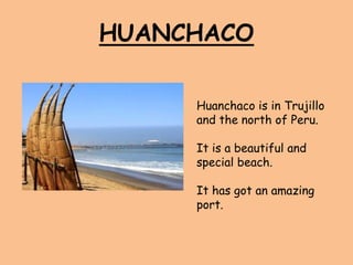 HUANCHACO
Huanchaco is in Trujillo
and the north of Peru.
It is a beautiful and
special beach.
It has got an amazing
port.
 