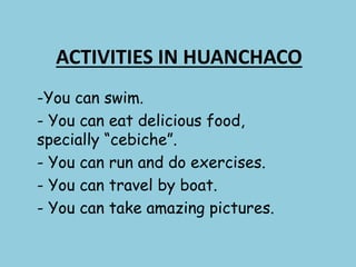 ACTIVITIES IN HUANCHACO
-You can swim.
- You can eat delicious food,
specially “cebiche”.
- You can run and do exercises.
- You can travel by boat.
- You can take amazing pictures.
 