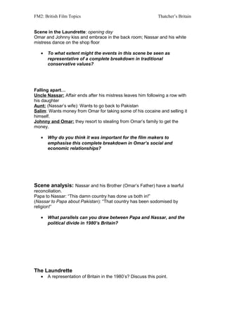 FM2: British Film Topics                                        Thatcher’s Britain


Scene in the Laundrette: opening day
Omar and Johnny kiss and embrace in the back room; Nassar and his white
mistress dance on the shop floor

   •   To what extent might the events in this scene be seen as
       representative of a complete breakdown in traditional
       conservative values?




Falling apart…
Uncle Nassar: Affair ends after his mistress leaves him following a row with
his daughter
Aunt: (Nassar’s wife): Wants to go back to Pakistan
Salim: Wants money from Omar for taking some of his cocaine and selling it
himself.
Johnny and Omar: they resort to stealing from Omar’s family to get the
money.

   •   Why do you think it was important for the film makers to
       emphasise this complete breakdown in Omar’s social and
       economic relationships?




Scene analysis: Nassar and his Brother (Omar’s Father) have a tearful
reconciliation.
Papa to Nassar: “This damn country has done us both in!”
(Nassar to Papa about Pakistan): “That country has been sodomised by
religion!”

   •   What parallels can you draw between Papa and Nassar, and the
       political divide in 1980’s Britain?




The Laundrette
   •   A representation of Britain in the 1980’s? Discuss this point.
 