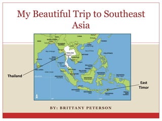 My Beautiful Trip to Southeast
                  Asia




Thailand
                                     East
                                    Timor




            BY: BRITTANY PETERSON
 