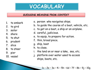 VOCABULARY
                  GUESSING MEANING FROM CONTEXT


1.    to embark         a.   person who navigates ships.
2.    to gird           b.   to guide the course of a boat, vehicle, etc.
3.    sailor            c.   to get on a boat, a ship or an airplane.
4.    shore             d.   careful, judicious.
5.    to shut           e.   to equip, to prepare for action.
6.    prudent           f.   thin, broad piece.
7.    slice             g.   ship, boat
8.    to steer          h.   to close.
9.    pier              i.   the land on or near a lake, sea, etc.
10.   vessel            j.   platform over water used to access
                             ships, boats, etc.


                                 1c – 2e – 3a – 4i – 5h – 6d – 7f – 8b – 9j – 10g
 